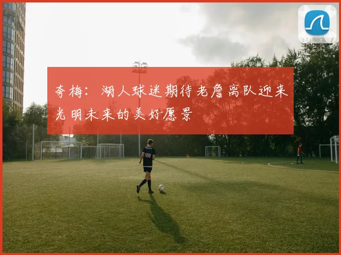 夸梅：湖人球迷期待老詹离队迎来光明未来的美好愿景