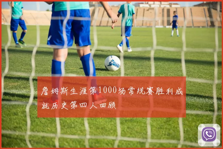 詹姆斯生涯第1000场常规赛胜利成就历史第四人回顾