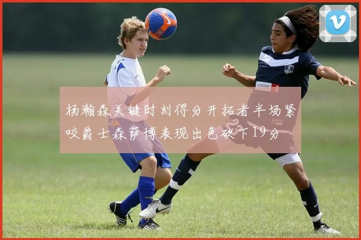 杨瀚森关键时刻得分开拓者半场紧咬爵士森萨博表现出色砍下19分