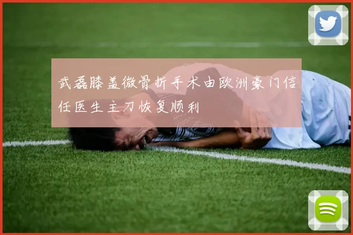武磊膝盖微骨折手术由欧洲豪门信任医生主刀恢复顺利