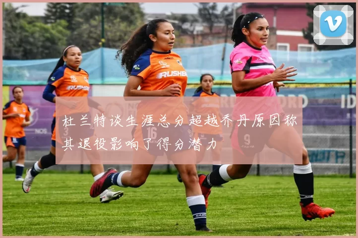 杜兰特谈生涯总分超越乔丹原因称其退役影响了得分潜力