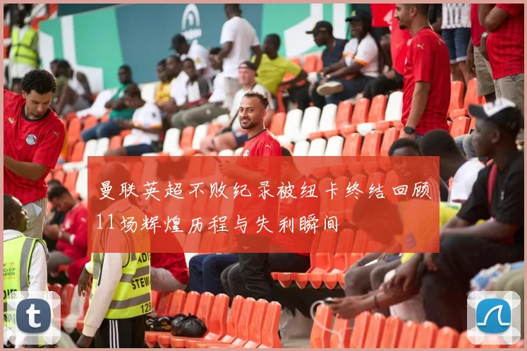 曼联英超不败纪录被纽卡终结回顾11场辉煌历程与失利瞬间