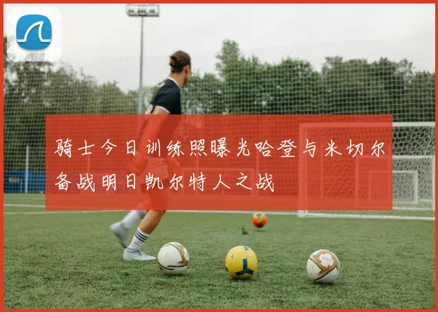 骑士今日训练照曝光哈登与米切尔备战明日凯尔特人之战