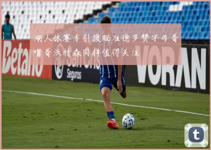 湖人休赛季引援瞄准德罗赞字母哥嘴哥沃特森同样值得关注