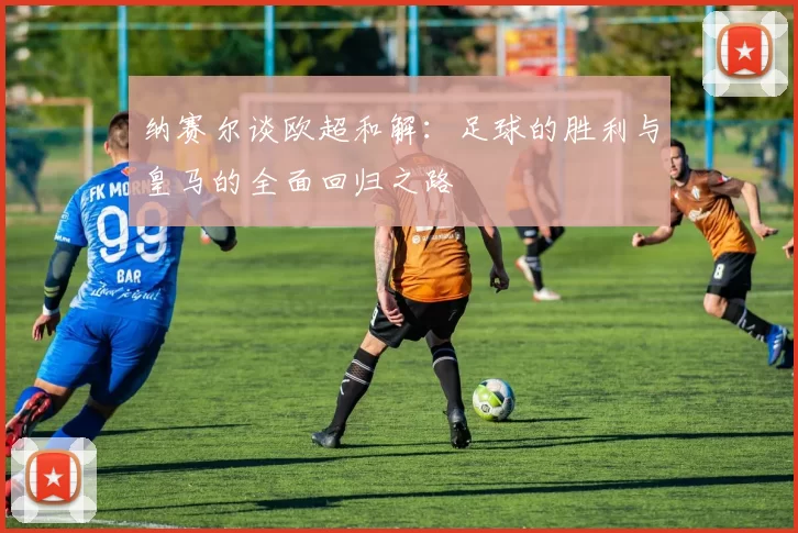 纳赛尔谈欧超和解：足球的胜利与皇马的全面回归之路