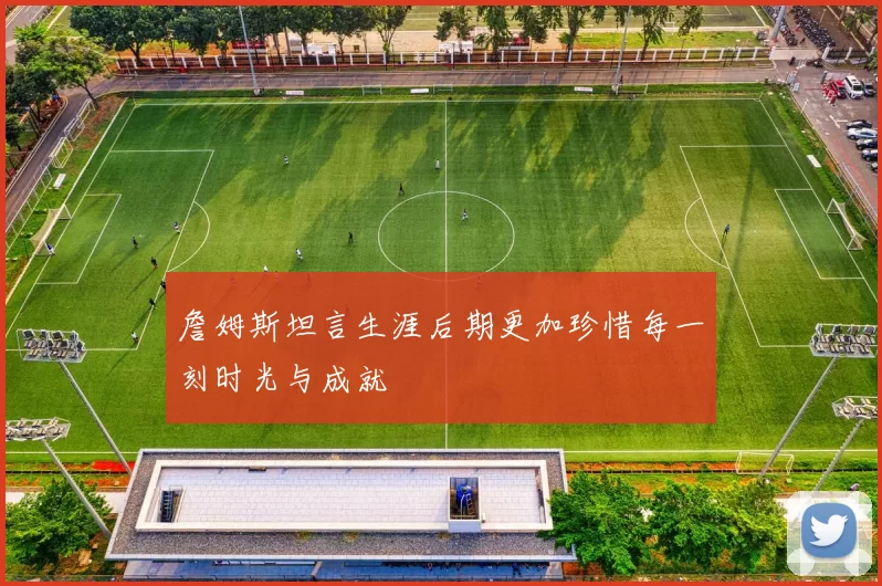 詹姆斯坦言生涯后期更加珍惜每一刻时光与成就