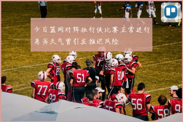 今日篮网对阵独行侠比赛正常进行恶劣天气曾引发推迟风险
