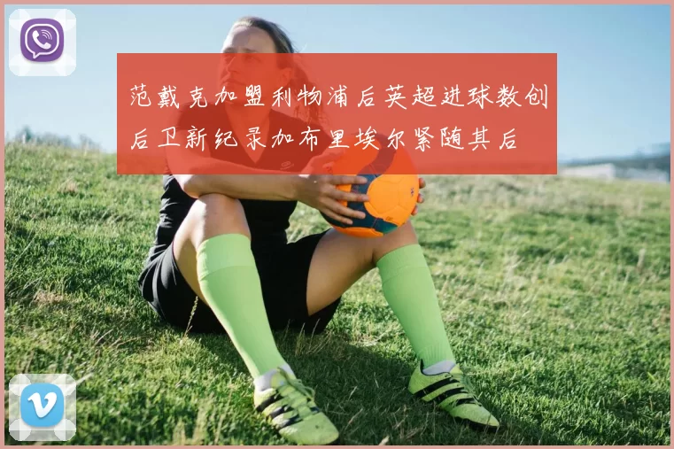 范戴克加盟利物浦后英超进球数创后卫新纪录加布里埃尔紧随其后