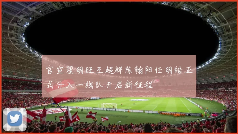 官宣翟明旺王超辉陈翰阳任明皓正式升入一线队开启新征程