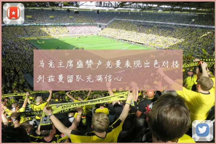 马竞主席盛赞卢克曼表现出色对格列兹曼留队充满信心