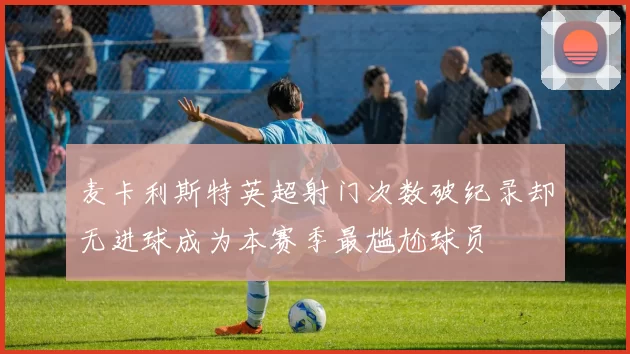 麦卡利斯特英超射门次数破纪录却无进球成为本赛季最尴尬球员