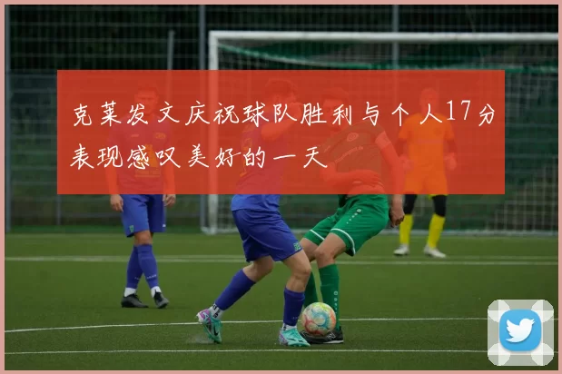 克莱发文庆祝球队胜利与个人17分表现感叹美好的一天