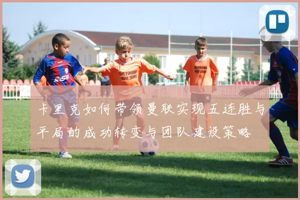 卡里克如何带领曼联实现五连胜与平局的成功转变与团队建设策略