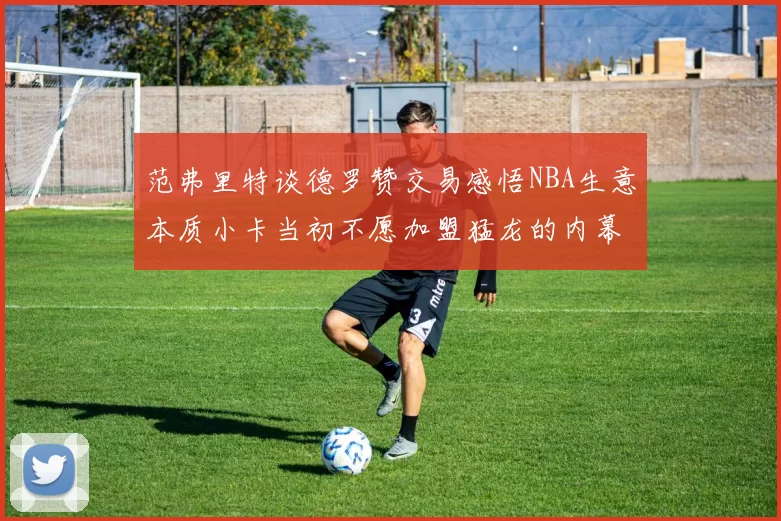 范弗里特谈德罗赞交易感悟NBA生意本质小卡当初不愿加盟猛龙的内幕揭秘