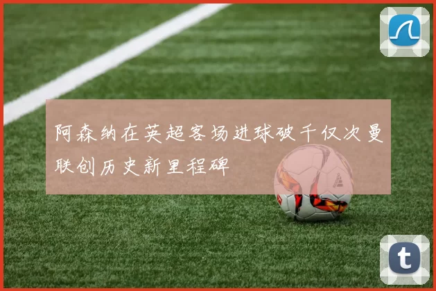 阿森纳在英超客场进球破千仅次曼联创历史新里程碑