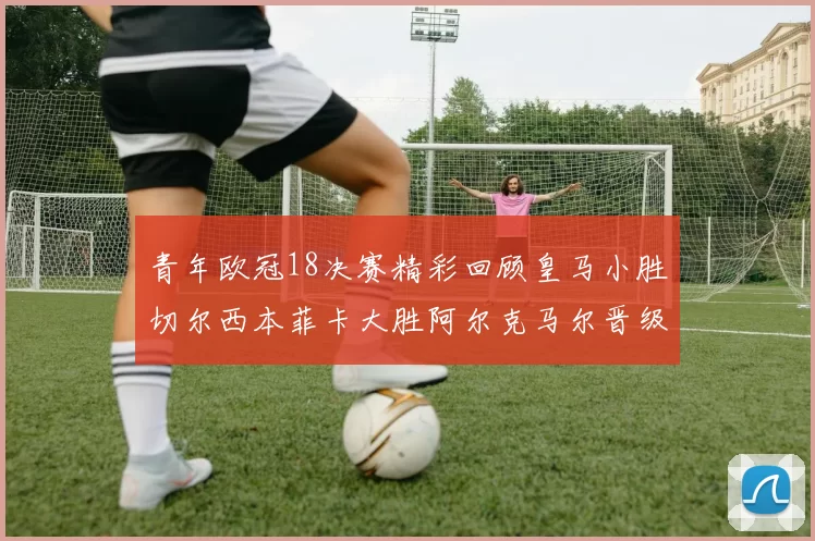 青年欧冠18决赛精彩回顾皇马小胜切尔西本菲卡大胜阿尔克马尔晋级