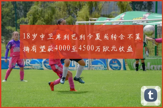 18岁中卫库利巴利今夏或转会不莱梅有望获4000至4500万欧元收益