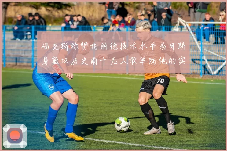 福克斯称赞伦纳德技术水平或可跻身篮坛历史前十无人敢单防他的实力