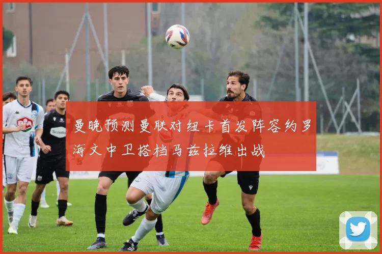 曼晚预测曼联对纽卡首发阵容约罗海文中卫搭档马兹拉维出战