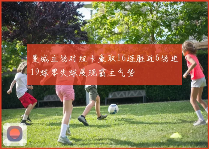 曼城主场对纽卡豪取16连胜近6场进19球零失球展现霸主气势