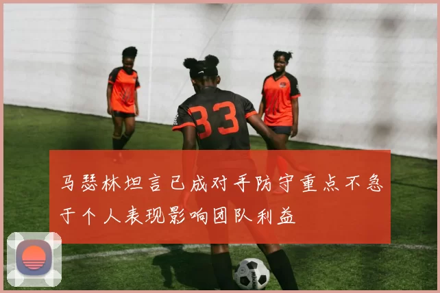 马瑟林坦言已成对手防守重点不急于个人表现影响团队利益